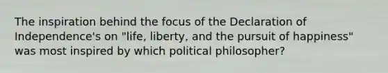 The inspiration behind the focus of the Declaration of Independence's on "life, liberty, and the pursuit of happiness" was most inspired by which political philosopher?