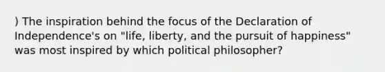 ) The inspiration behind the focus of the Declaration of Independence's on "life, liberty, and the pursuit of happiness" was most inspired by which political philosopher?