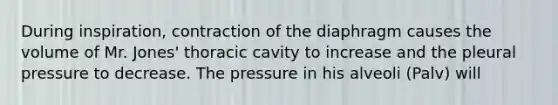 During inspiration, contraction of the diaphragm causes the volume of Mr. Jones' thoracic cavity to increase and the pleural pressure to decrease. The pressure in his alveoli (Palv) will