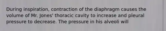 During inspiration, contraction of the diaphragm causes the volume of Mr. Jones' thoracic cavity to increase and pleural pressure to decrease. The pressure in his alveoli will