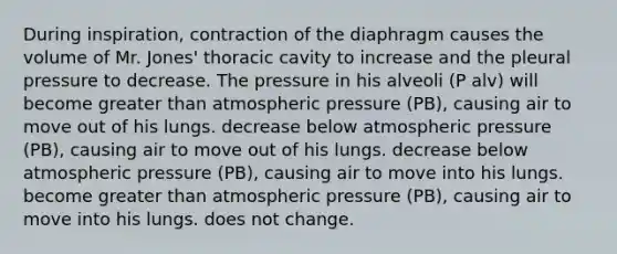 During inspiration, contraction of the diaphragm causes the volume of Mr. Jones' thoracic cavity to increase and the pleural pressure to decrease. The pressure in his alveoli (P alv) will become greater than atmospheric pressure (PB), causing air to move out of his lungs. decrease below atmospheric pressure (PB), causing air to move out of his lungs. decrease below atmospheric pressure (PB), causing air to move into his lungs. become greater than atmospheric pressure (PB), causing air to move into his lungs. does not change.