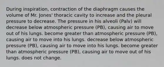 During inspiration, contraction of the diaphragm causes the volume of Mr. Jones' thoracic cavity to increase and the pleural pressure to decrease. The pressure in his alveoli (Palv) will decrease below atmospheric pressure (PB), causing air to move out of his lungs. become greater than atmospheric pressure (PB), causing air to move into his lungs. decrease below atmospheric pressure (PB), causing air to move into his lungs. become greater than atmospheric pressure (PB), causing air to move out of his lungs. does not change.