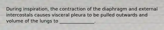 During inspiration, the contraction of the diaphragm and external intercostals causes visceral pleura to be pulled outwards and volume of the lungs to _______________.