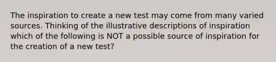 The inspiration to create a new test may come from many varied sources. Thinking of the illustrative descriptions of inspiration which of the following is NOT a possible source of inspiration for the creation of a new test?