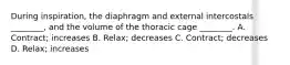 During inspiration, the diaphragm and external intercostals ________, and the volume of the thoracic cage ________. A. Contract; increases B. Relax; decreases C. Contract; decreases D. Relax; increases