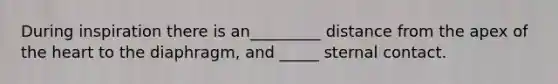 During inspiration there is an_________ distance from the apex of the heart to the diaphragm, and _____ sternal contact.