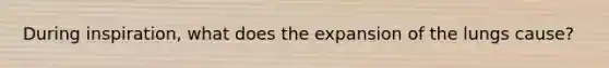 During inspiration, what does the expansion of the lungs cause?