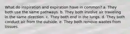 What do inspiration and expiration have in common? a. They both use the same pathways. b. They both involve air traveling in the same direction. c. They both end in the lungs. d. They both conduct air from the outside. e. They both remove wastes from tissues.