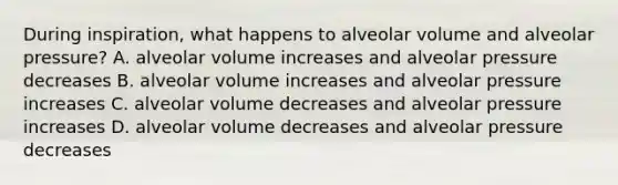 During inspiration, what happens to alveolar volume and alveolar pressure? A. alveolar volume increases and alveolar pressure decreases B. alveolar volume increases and alveolar pressure increases C. alveolar volume decreases and alveolar pressure increases D. alveolar volume decreases and alveolar pressure decreases