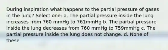 During inspiration what happens to the partial pressure of gases in the lung? Select one: a. The partial pressure inside the lung increases from 760 mmHg to 761mmHg b. The partial pressure inside the lung decreases from 760 mmHg to 759mmHg c. The partial pressure inside the lung does not change. d. None of these