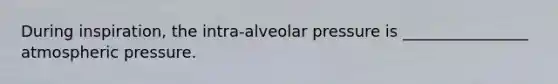 During inspiration, the intra-alveolar pressure is ________________ atmospheric pressure.