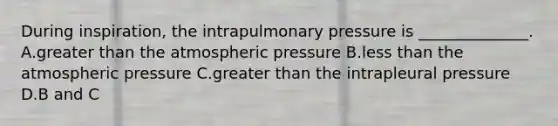 During inspiration, the intrapulmonary pressure is ______________. A.greater than the atmospheric pressure B.less than the atmospheric pressure C.greater than the intrapleural pressure D.B and C