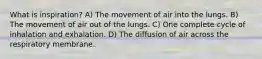 What is inspiration? A) The movement of air into the lungs. B) The movement of air out of the lungs. C) One complete cycle of inhalation and exhalation. D) The diffusion of air across the respiratory membrane.