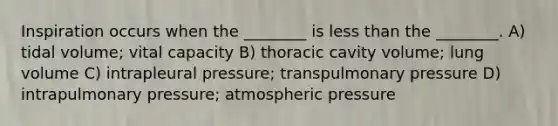 Inspiration occurs when the ________ is less than the ________. A) tidal volume; vital capacity B) thoracic cavity volume; lung volume C) intrapleural pressure; transpulmonary pressure D) intrapulmonary pressure; atmospheric pressure