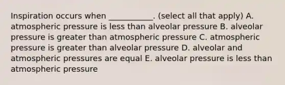 Inspiration occurs when ___________. (select all that apply) A. atmospheric pressure is <a href='https://www.questionai.com/knowledge/k7BtlYpAMX-less-than' class='anchor-knowledge'>less than</a> alveolar pressure B. alveolar pressure is <a href='https://www.questionai.com/knowledge/ktgHnBD4o3-greater-than' class='anchor-knowledge'>greater than</a> atmospheric pressure C. atmospheric pressure is greater than alveolar pressure D. alveolar and atmospheric pressures are equal E. alveolar pressure is less than atmospheric pressure