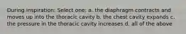 During inspiration: Select one: a. the diaphragm contracts and moves up into the thoracic cavity b. the chest cavity expands c. the pressure in the thoracic cavity increases d. all of the above
