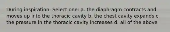 During inspiration: Select one: a. the diaphragm contracts and moves up into the thoracic cavity b. the chest cavity expands c. the pressure in the thoracic cavity increases d. all of the above