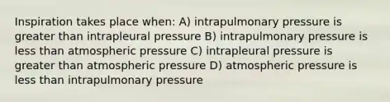 Inspiration takes place when: A) intrapulmonary pressure is greater than intrapleural pressure B) intrapulmonary pressure is less than atmospheric pressure C) intrapleural pressure is greater than atmospheric pressure D) atmospheric pressure is less than intrapulmonary pressure