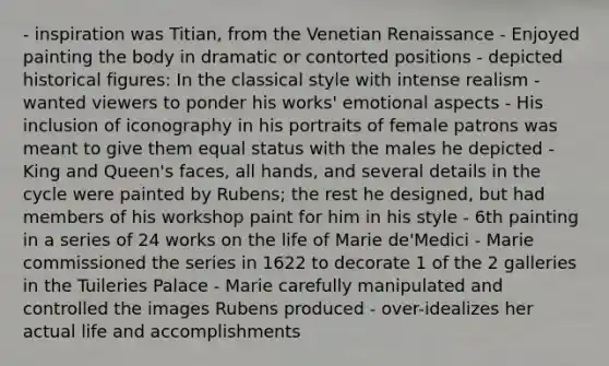 - inspiration was Titian, from the Venetian Renaissance - Enjoyed painting the body in dramatic or contorted positions - depicted historical figures: In the classical style with intense realism - wanted viewers to ponder his works' emotional aspects - His inclusion of iconography in his portraits of female patrons was meant to give them equal status with the males he depicted - King and Queen's faces, all hands, and several details in the cycle were painted by Rubens; the rest he designed, but had members of his workshop paint for him in his style - 6th painting in a series of 24 works on the life of Marie de'Medici - Marie commissioned the series in 1622 to decorate 1 of the 2 galleries in the Tuileries Palace - Marie carefully manipulated and controlled the images Rubens produced - over-idealizes her actual life and accomplishments