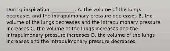 During inspiration __________. A. the volume of the lungs decreases and the intrapulmonary pressure decreases B. the volume of the lungs decreases and the intrapulmonary pressure increases C. the volume of the lungs increases and the intrapulmonary pressure increases D. the volume of the lungs increases and the intrapulmonary pressure decreases