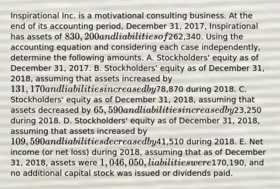 Inspirational Inc. is a motivational consulting business. At the end of its accounting period, December 31, 2017, Inspirational has assets of 830,200 and liabilities of262,340. Using the accounting equation and considering each case independently, determine the following amounts. A. Stockholders' equity as of December 31, 2017. B. Stockholders' equity as of December 31, 2018, assuming that assets increased by 131,170 and liabilities increased by78,870 during 2018. C. Stockholders' equity as of December 31, 2018, assuming that assets decreased by 65,590 and liabilities increased by23,250 during 2018. D. Stockholders' equity as of December 31, 2018, assuming that assets increased by 109,590 and liabilities decreased by41,510 during 2018. E. Net income (or net loss) during 2018, assuming that as of December 31, 2018, assets were 1,046,050, liabilities were170,190, and no additional capital stock was issued or dividends paid.