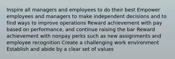 Inspire all managers and employees to do their best Empower employees and managers to make independent decisions and to find ways to improve operations Reward achievement with pay based on performance, and continue raising the bar Reward achievement with nonpay perks such as new assignments and employee recognition Create a challenging work environment Establish and abide by a clear set of values