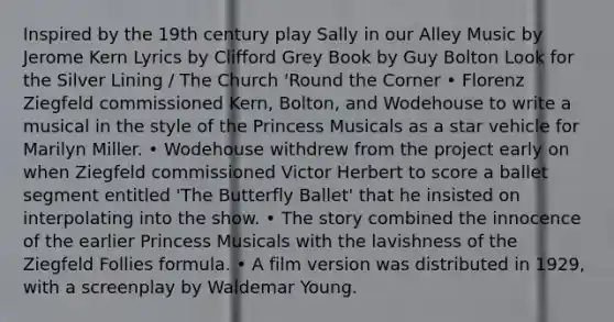 Inspired by the 19th century play Sally in our Alley Music by Jerome Kern Lyrics by Clifford Grey Book by Guy Bolton Look for the Silver Lining / The Church 'Round the Corner • Florenz Ziegfeld commissioned Kern, Bolton, and Wodehouse to write a musical in the style of the Princess Musicals as a star vehicle for Marilyn Miller. • Wodehouse withdrew from the project early on when Ziegfeld commissioned Victor Herbert to score a ballet segment entitled 'The Butterfly Ballet' that he insisted on interpolating into the show. • The story combined the innocence of the earlier Princess Musicals with the lavishness of the Ziegfeld Follies formula. • A film version was distributed in 1929, with a screenplay by Waldemar Young.