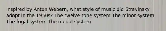 Inspired by Anton Webern, what style of music did Stravinsky adopt in the 1950s? The twelve-tone system The minor system The fugal system The modal system