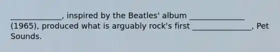 _____________, inspired by the Beatles' album ______________ (1965), produced what is arguably rock's first _______________, Pet Sounds.