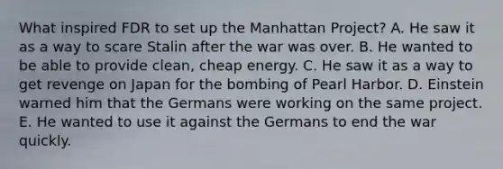 What inspired FDR to set up the Manhattan Project? A. He saw it as a way to scare Stalin after the war was over. B. He wanted to be able to provide clean, cheap energy. C. He saw it as a way to get revenge on Japan for the bombing of Pearl Harbor. D. Einstein warned him that the Germans were working on the same project. E. He wanted to use it against the Germans to end the war quickly.