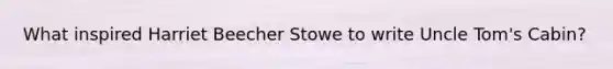 What inspired Harriet Beecher Stowe to write Uncle Tom's Cabin?