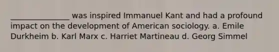 _______________ was inspired Immanuel Kant and had a profound impact on the development of American sociology. a. Emile Durkheim b. Karl Marx c. Harriet Martineau d. Georg Simmel