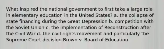 What inspired the national government to first take a large role in elementary education in the United States? a. the collapse of state financing during the Great Depression b. competition with the Soviet Union c. the implementation of Reconstruction after the Civil War d. the civil rights movement and particularly the Supreme Court decision Brown v. Board of Education