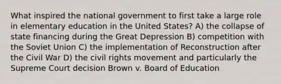 What inspired the national government to first take a large role in elementary education in the United States? A) the collapse of state financing during the Great Depression B) competition with the Soviet Union C) the implementation of Reconstruction after the Civil War D) the civil rights movement and particularly the Supreme Court decision Brown v. Board of Education