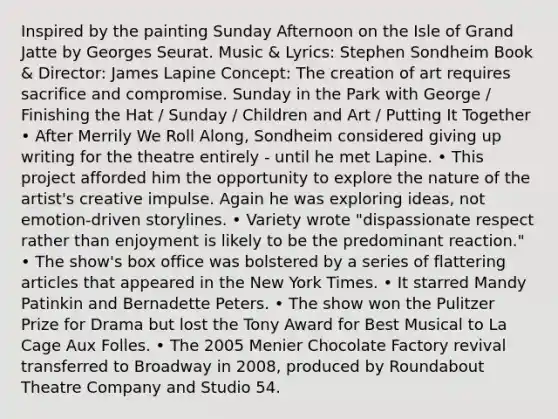 Inspired by the painting Sunday Afternoon on the Isle of Grand Jatte by Georges Seurat. Music & Lyrics: Stephen Sondheim Book & Director: James Lapine Concept: The creation of art requires sacrifice and compromise. Sunday in the Park with George / Finishing the Hat / Sunday / Children and Art / Putting It Together • After Merrily We Roll Along, Sondheim considered giving up writing for the theatre entirely - until he met Lapine. • This project afforded him the opportunity to explore the nature of the artist's creative impulse. Again he was exploring ideas, not emotion-driven storylines. • Variety wrote "dispassionate respect rather than enjoyment is likely to be the predominant reaction." • The show's box office was bolstered by a series of flattering articles that appeared in the New York Times. • It starred Mandy Patinkin and Bernadette Peters. • The show won the Pulitzer Prize for Drama but lost the Tony Award for Best Musical to La Cage Aux Folles. • The 2005 Menier Chocolate Factory revival transferred to Broadway in 2008, produced by Roundabout Theatre Company and Studio 54.