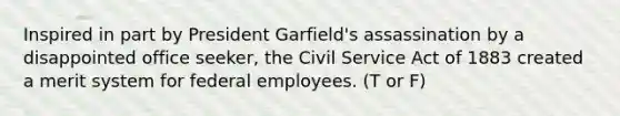 Inspired in part by President Garfield's assassination by a disappointed office seeker, the Civil Service Act of 1883 created a merit system for federal employees. (T or F)