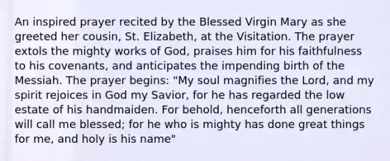 An inspired prayer recited by the Blessed Virgin Mary as she greeted her cousin, St. Elizabeth, at the Visitation. The prayer extols the mighty works of God, praises him for his faithfulness to his covenants, and anticipates the impending birth of the Messiah. The prayer begins: "My soul magnifies the Lord, and my spirit rejoices in God my Savior, for he has regarded the low estate of his handmaiden. For behold, henceforth all generations will call me blessed; for he who is mighty has done great things for me, and holy is his name"