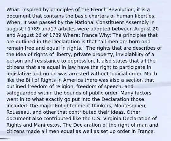 What: Inspired by principles of the French Revolution, it is a document that contains the basic charters of human liberties. When: It was passed by the National Constituent Assembly in august f 1789 and17 articles were adopted between August 20 and August 26 of 1789 Where: France Why: The principles that are outlined in the Declaration is that "all men are born and remain free and equal in rights." The rights that are describes of the Idea of rights of liberty, private property, inviolability of a person and resistance to oppression. It also states that all the citizens that are equal in law have the right to participate in legislative and no on was arrested without judicial order. Much like the Bill of Rights in America there was also a section that outlined freedom of religion, freedom of speech, and safeguarded within the bounds of public order. Many factors went in to what exactly go put into the Declaration those included: the major Enlightenment thinkers, Montesquieu, Rousseau, and other that contributed their ideas. Other document also contributed like the U.S. Virginia Declaration of Rights and Manifestos. The Declaration of the right of man and citizens made all men equal as well as set up order in France.