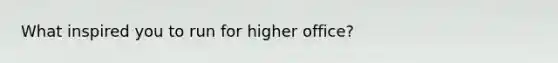 What inspired you to run for higher office?