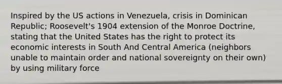 Inspired by the US actions in Venezuela, crisis in Dominican Republic; Roosevelt's 1904 extension of the Monroe Doctrine, stating that the United States has the right to protect its economic interests in South And Central America (neighbors unable to maintain order and national sovereignty on their own) by using military force