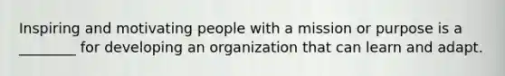 Inspiring and motivating people with a mission or purpose is a ________ for developing an organization that can learn and adapt.