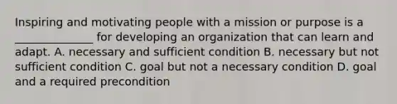 Inspiring and motivating people with a mission or purpose is a ______________ for developing an organization that can learn and adapt. A. necessary and sufficient condition B. necessary but not sufficient condition C. goal but not a necessary condition D. goal and a required precondition