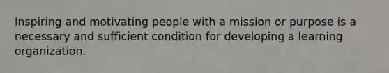 Inspiring and motivating people with a mission or purpose is a necessary and sufficient condition for developing a learning organization.