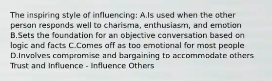 The inspiring style of influencing: A.Is used when the other person responds well to charisma, enthusiasm, and emotion B.Sets the foundation for an objective conversation based on logic and facts C.Comes off as too emotional for most people D.Involves compromise and bargaining to accommodate others Trust and Influence - Influence Others