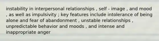 instability in interpersonal relationships , self - image , and mood , as well as impulsivity ; key features include intolerance of being alone and fear of abandonment , unstable relationships , unpredictable behavior and moods , and intense and inappropriate anger