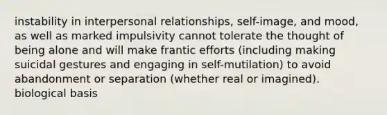 instability in interpersonal relationships, self-image, and mood, as well as marked impulsivity cannot tolerate the thought of being alone and will make frantic efforts (including making suicidal gestures and engaging in self-mutilation) to avoid abandonment or separation (whether real or imagined). biological basis