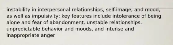 instability in interpersonal relationships, self-image, and mood, as well as impulsivity; key features include intolerance of being alone and fear of abandonment, unstable relationships, unpredictable behavior and moods, and intense and inappropriate anger