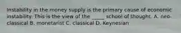 Instability in the money supply is the primary cause of economic instability. This is the view of the _____ school of thought. A. neo-classical B. monetarist C. classical D. Keynesian