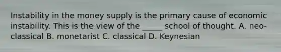 Instability in the money supply is the primary cause of economic instability. This is the view of the _____ school of thought. A. neo-classical B. monetarist C. classical D. Keynesian