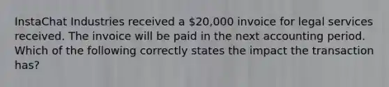 InstaChat Industries received a 20,000 invoice for legal services received. The invoice will be paid in the next accounting period. Which of the following correctly states the impact the transaction has?